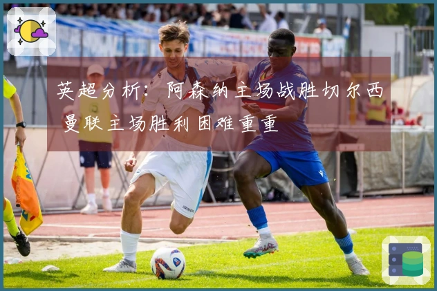 英超分析：阿森纳主场战胜切尔西 曼联主场胜利困难重重