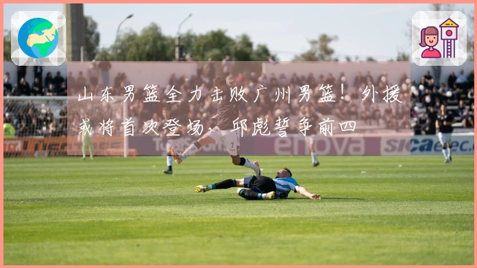 山东男篮全力击败广州男篮！外援或将首次登场，邱彪誓争前四