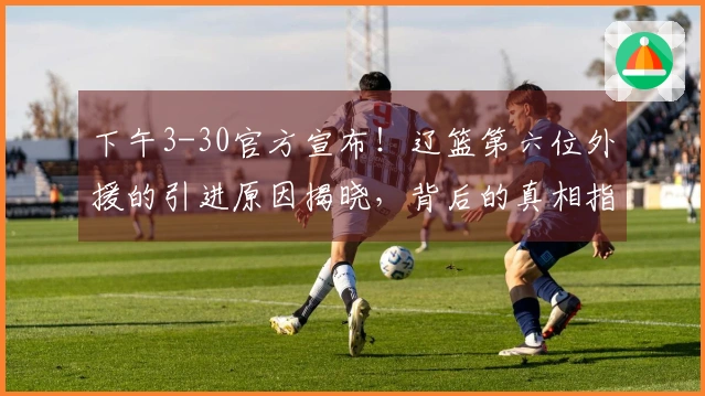 下午3-30官方宣布！辽篮第六位外援的引进原因揭晓，背后的真相指向赵继伟