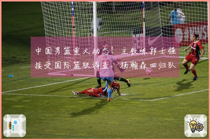 中国男篮重大动态！主教练郭士强接受国际篮联调查，杨瀚森回归队伍