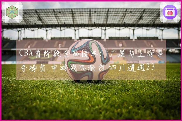 CBA首阶段全面榜单：广厦与上海争夺榜首 中游战况激烈 四川遭遇23连败