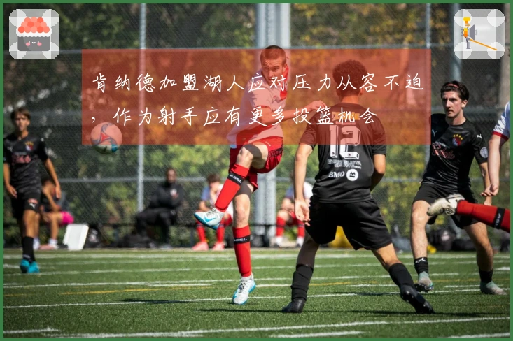 肯纳德加盟湖人应对压力从容不迫，作为射手应有更多投篮机会