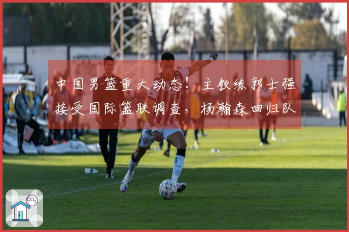 中国男篮重大动态！主教练郭士强接受国际篮联调查，杨瀚森回归队伍