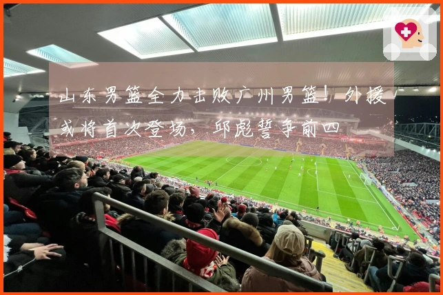 山东男篮全力击败广州男篮！外援或将首次登场，邱彪誓争前四