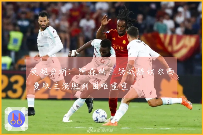 英超分析：阿森纳主场战胜切尔西 曼联主场胜利困难重重