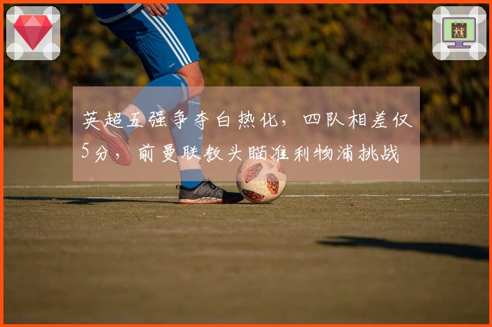英超五强争夺白热化，四队相差仅5分，前曼联教头瞄准利物浦挑战