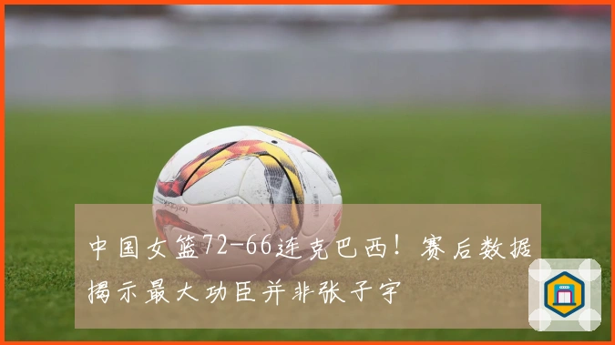 中国女篮72-66连克巴西！赛后数据揭示最大功臣并非张子宇