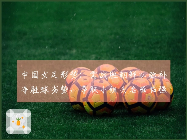 中国女足形势：需战胜朝鲜以弥补净胜球劣势，争取小组头名面临强敌挑战