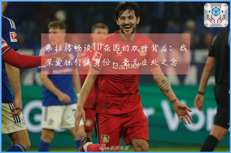 弗拉格畅谈TD花园的欢呼背后：我深爱独行侠身份，毫无去处之念