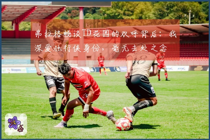 弗拉格畅谈TD花园的欢呼背后：我深爱独行侠身份，毫无去处之念