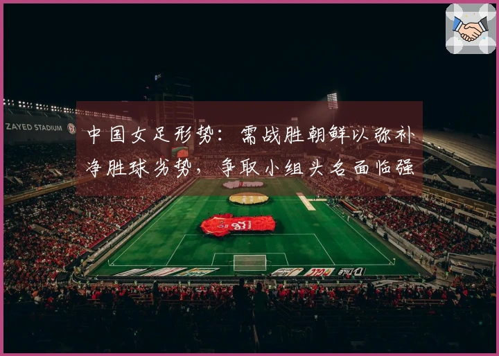 中国女足形势：需战胜朝鲜以弥补净胜球劣势，争取小组头名面临强敌挑战